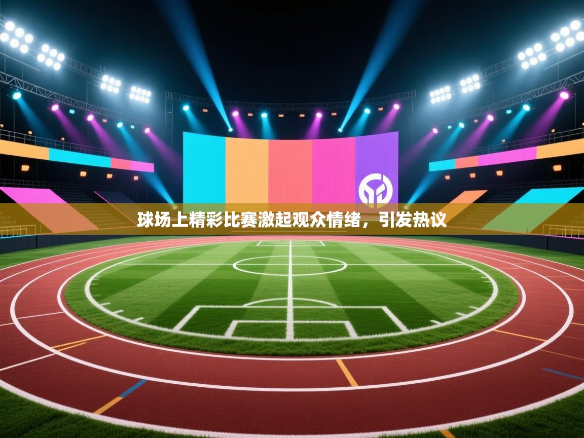 球场上精彩比赛激起观众情绪，引发热议  第1张